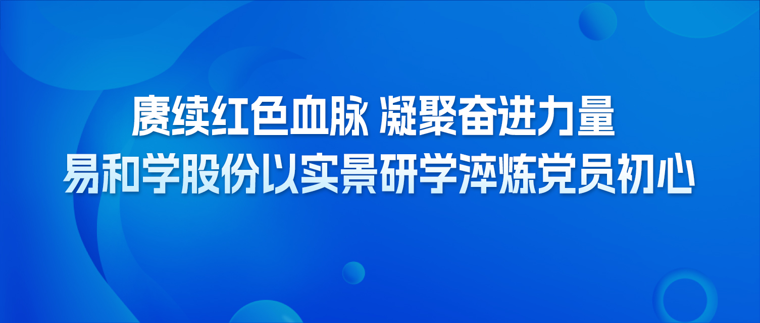 赓续红色血脉 凝聚奋进力量 易和学股份以实景研学淬炼党员初心